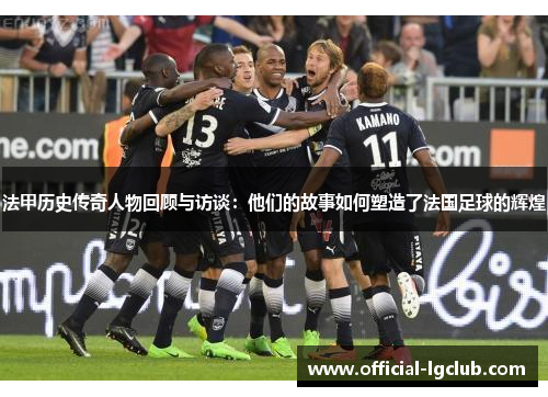 法甲历史传奇人物回顾与访谈：他们的故事如何塑造了法国足球的辉煌