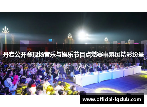 丹麦公开赛现场音乐与娱乐节目点燃赛事氛围精彩纷呈