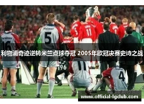 利物浦奇迹逆转米兰点球夺冠 2005年欧冠决赛史诗之战