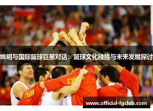 姚明与国际篮球巨星对话：篮球文化碰撞与未来发展探讨