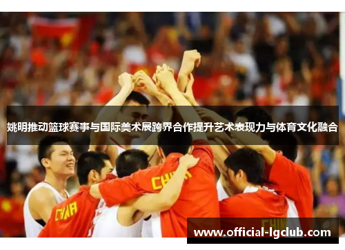 姚明推动篮球赛事与国际美术展跨界合作提升艺术表现力与体育文化融合