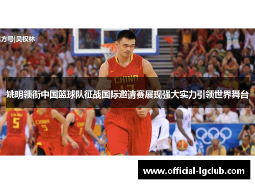 姚明领衔中国篮球队征战国际邀请赛展现强大实力引领世界舞台
