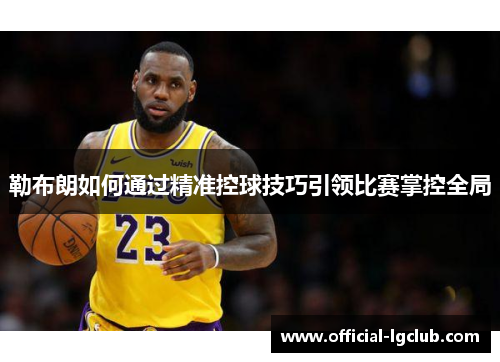 勒布朗如何通过精准控球技巧引领比赛掌控全局