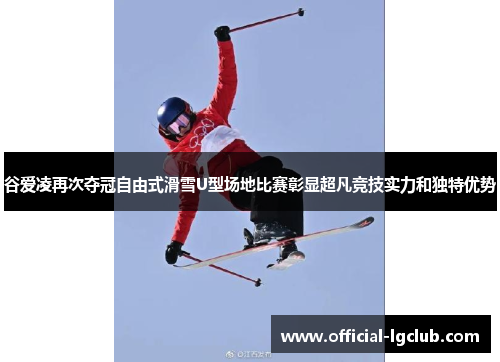 谷爱凌再次夺冠自由式滑雪U型场地比赛彰显超凡竞技实力和独特优势