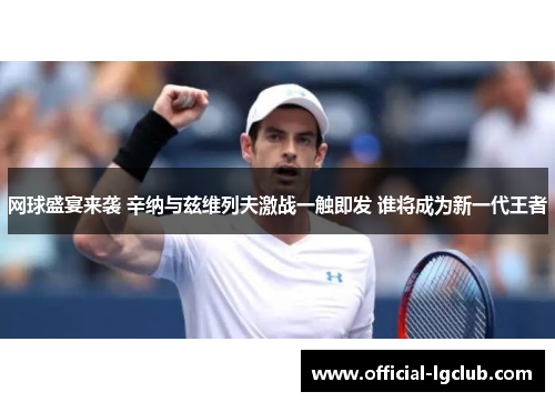 网球盛宴来袭 辛纳与兹维列夫激战一触即发 谁将成为新一代王者