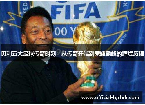 贝利五大足球传奇时刻：从传奇开端到荣耀巅峰的辉煌历程