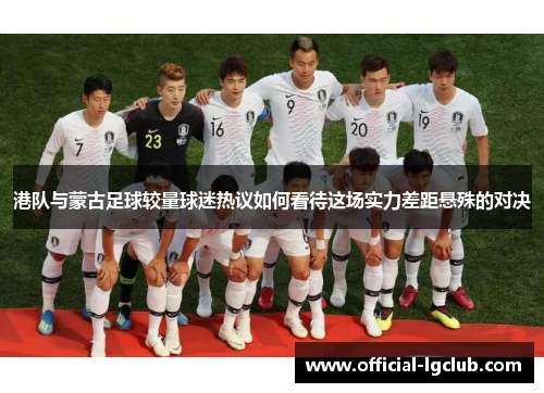 港队与蒙古足球较量球迷热议如何看待这场实力差距悬殊的对决