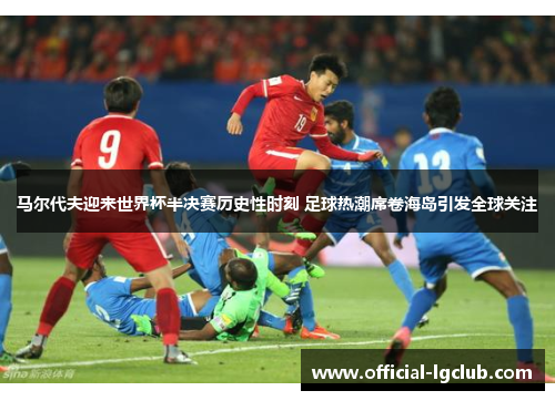 马尔代夫迎来世界杯半决赛历史性时刻 足球热潮席卷海岛引发全球关注