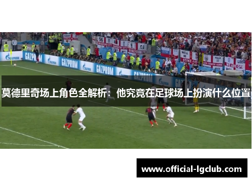 莫德里奇场上角色全解析:他究竟在足球场上扮演什么位置 莫德里奇场上角色全解析:他究竟在足球场上扮演什么位置