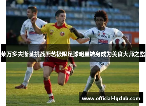 莱万多夫斯基挑战厨艺极限足球明星转身成为美食大师之路