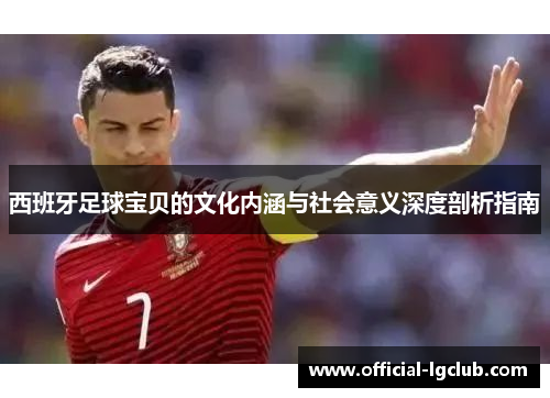 西班牙足球宝贝的文化内涵与社会意义深度剖析指南