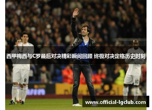 西甲梅西与C罗最后对决精彩瞬间回顾 终极对决定格历史时刻