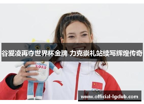 谷爱凌再夺世界杯金牌 力克崇礼站续写辉煌传奇