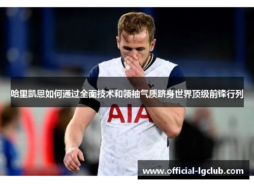 哈里凯恩如何通过全面技术和领袖气质跻身世界顶级前锋行列 哈里凯恩如何通过全面技术和领袖气质跻身世界顶级前锋行列