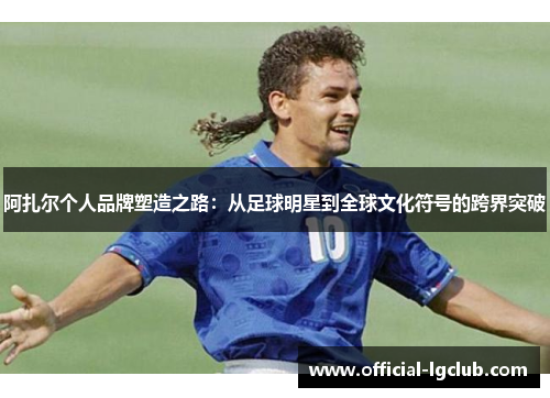 阿扎尔个人品牌塑造之路：从足球明星到全球文化符号的跨界突破