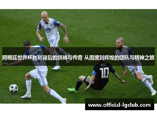 阿根廷世界杯胜利背后的拼搏与传奇 从困境到辉煌的团队与精神之旅 阿根廷世界杯胜利背后的拼搏与传奇 从困境到辉煌的团队与精神之旅