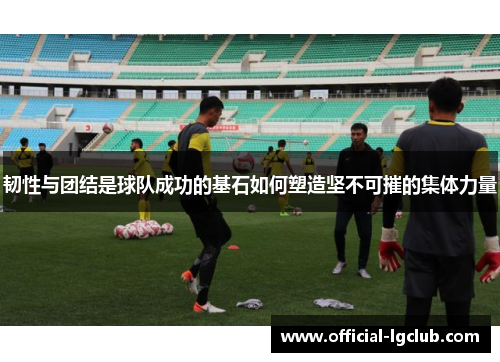 韧性与团结是球队成功的基石如何塑造坚不可摧的集体力量