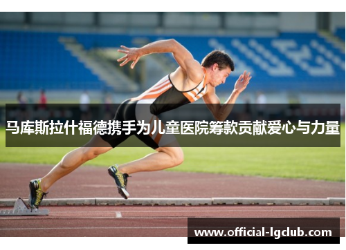 马库斯拉什福德携手为儿童医院筹款贡献爱心与力量