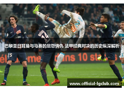 巴黎圣日耳曼与马赛的恩怨情仇 法甲经典对决的历史纵深解析