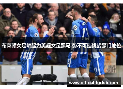 布莱顿女足崛起为英超女足黑马 势不可挡挑战豪门地位