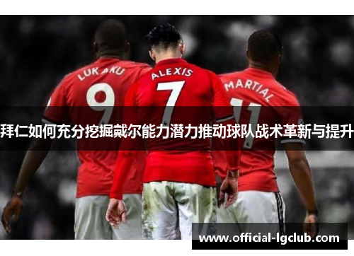 拜仁如何充分挖掘戴尔能力潜力推动球队战术革新与提升