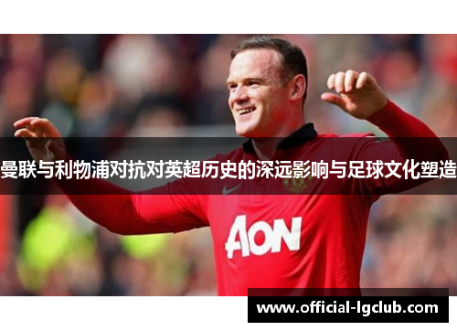 曼联与利物浦对抗对英超历史的深远影响与足球文化塑造 曼联与利物浦对抗对英超历史的深远影响与足球文化塑造