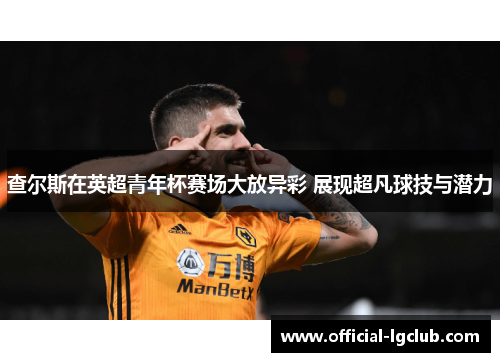 查尔斯在英超青年杯赛场大放异彩 展现超凡球技与潜力 查尔斯在英超青年杯赛场大放异彩 展现超凡球技与潜力