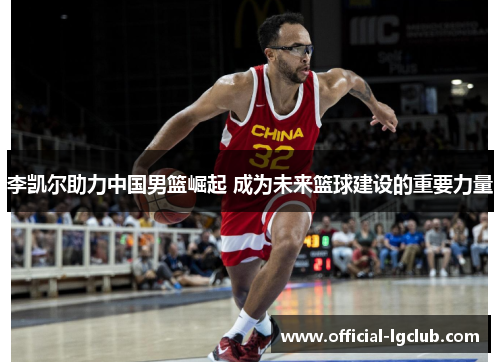 李凯尔助力中国男篮崛起 成为未来篮球建设的重要力量 李凯尔助力中国男篮崛起 成为未来篮球建设的重要力量