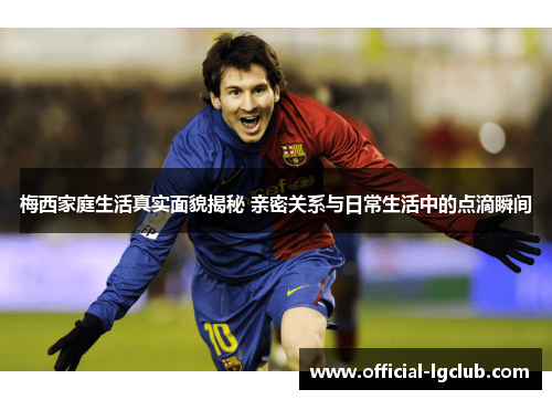梅西家庭生活真实面貌揭秘 亲密关系与日常生活中的点滴瞬间