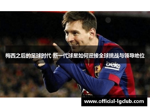 梅西之后的足球时代 新一代球星如何迎接全球挑战与领导地位 梅西之后的足球时代 新一代球星如何迎接全球挑战与领导地位