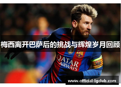 梅西离开巴萨后的挑战与辉煌岁月回顾 梅西离开巴萨后的挑战与辉煌岁月回顾