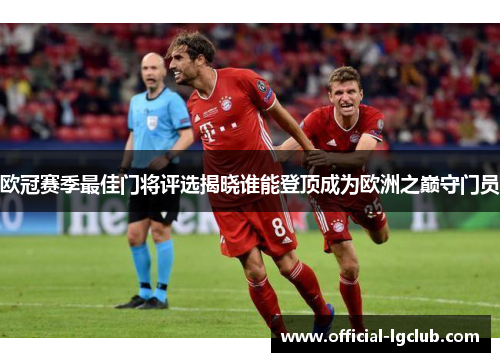 欧冠赛季最佳门将评选揭晓谁能登顶成为欧洲之巅守门员