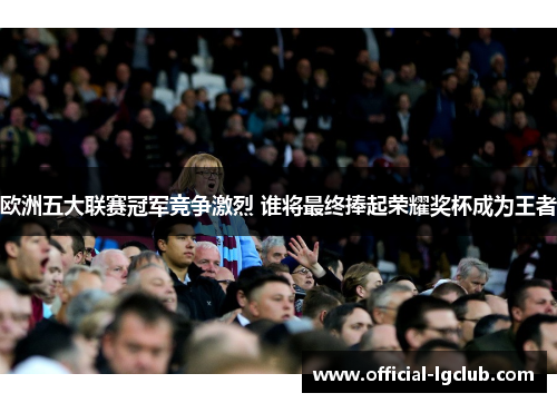 欧洲五大联赛冠军竞争激烈 谁将最终捧起荣耀奖杯成为王者 欧洲五大联赛冠军竞争激烈 谁将最终捧起荣耀奖杯成为王者