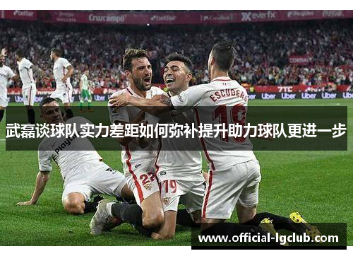 武磊谈球队实力差距如何弥补提升助力球队更进一步