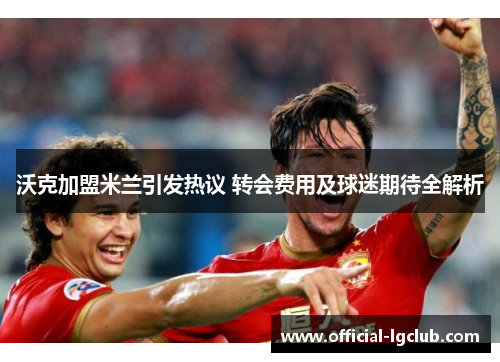 沃克加盟米兰引发热议 转会费用及球迷期待全解析